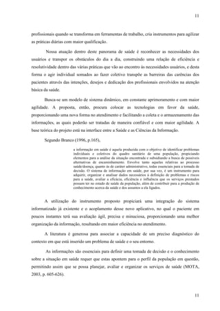 11
11
profissionais quando se transforma em ferramentas de trabalho, cria instrumentos para agilizar
as práticas diárias com maior qualificação.
Nossa atuação dentro deste panorama de saúde é reconhecer as necessidades dos
usuários e transpor os obstáculos do dia a dia, construindo uma relação de eficiência e
resolutividade dentro das várias práticas que vão ao encontro às necessidades usuários, e desta
forma o agir individual somados ao fazer coletivo transpõe as barreiras das carências dos
pacientes através das intenções, desejos e dedicação dos profissionais envolvidos na atenção
básica da saúde.
Busca-se um modelo de sistema dinâmico, em constante aprimoramento e com maior
agilidade. A proposta, então, procura colocar as tecnologias em favor da saúde,
proporcionando uma nova forma no atendimento e facilitando a coleta e o armazenamento das
informações, as quais poderão ser tratadas de maneira confiável e com maior agilidade. A
base teórica do projeto está na interface entre a Saúde e as Ciências da Informação.
Segundo Branco (1996, p.165),
a informação em saúde é aquela produzida com o objetivo de identificar problemas
individuais e coletivos do quadro sanitário de uma população, propiciando
elementos para a análise da situação encontrada e subsidiando a busca de possíveis
alternativas de encaminhamento. Envolve tanto aquelas relativas ao processo
saúde/doença, quanto às de caráter administrativo, todas essenciais para a tomada de
decisão. O sistema de informação em saúde, por sua vez, é um instrumento para
adquirir, organizar e analisar dados necessários à definição de problemas e riscos
para a saúde, avaliar a eficácia, eficiência e influência que os serviços prestados
possam ter no estado de saúde da população, além de contribuir para a produção de
conhecimento acerca da saúde e dos assuntos a ela ligados.
A utilização do instrumento proposto propiciará uma integração do sistema
informatizado já existente e o acoplamento desse novo aplicativo, no qual o paciente em
poucos instantes terá sua avaliação ágil, precisa e minuciosa, proporcionando uma melhor
organização da informação, resultando em maior eficiência no atendimento.
A literatura é generosa para associar a capacidade de um preciso diagnóstico do
contexto em que está inserido um problema de saúde e o seu entorno.
As informações são essenciais para definir uma tomada de decisão e o conhecimento
sobre a situação em saúde requer que estas apontem para o perfil da população em questão,
permitindo assim que se possa planejar, avaliar e organizar os serviços de saúde (MOTA,
2003, p. 605-626).
 