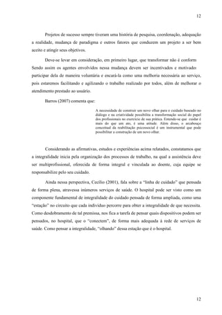 12
12
Projetos de sucesso sempre tiveram uma história de pesquisa, coordenação, adequação
a realidade, mudança de paradigma e outros fatores que conduzem um projeto a ser bem
aceito e atingir seus objetivos.
Deve-se levar em consideração, em primeiro lugar, que transformar não é conformar.
Sendo assim os agentes envolvidos nessa mudança devem ser incentivados e motivados a
participar dela de maneira voluntária e encará-la como uma melhoria necessária ao serviço,
pois estaremos facilitando e agilizando o trabalho realizado por todos, além de melhorar o
atendimento prestado ao usuário.
Barros (2007) comenta que:
A necessidade de construir um novo olhar para o cuidado baseado no
diálogo e na criatividade possibilita a transformação social do papel
dos profissionais no exercício de sua prática. Entende-se que cuidar é
mais do que um ato, é uma atitude. Além disso, o arcabouço
conceitual da reabilitação psicossocial é um instrumental que pode
possibilitar a construção de um novo olhar.
Considerando as afirmativas, estudos e experiências acima relatados, constatamos que
a integralidade inicia pela organização dos processos de trabalho, na qual a assistência deve
ser multiprofissional, oferecida de forma integral e vinculada ao doente, cuja equipe se
responsabilize pelo seu cuidado.
Ainda nessa perspectiva, Cecílio (2001), fala sobre a “linha de cuidado” que pensada
de forma plena, atravessa inúmeros serviços de saúde. O hospital pode ser visto como um
componente fundamental de integralidade do cuidado pensada de forma ampliada, como uma
“estação” no circuito que cada indivíduo percorre para obter a integralidade de que necessita.
Como desdobramento de tal premissa, nos fica a tarefa de pensar quais dispositivos podem ser
pensados, no hospital, que o “conectem”, de forma mais adequada à rede de serviços de
saúde. Como pensar a integralidade, “olhando” dessa estação que é o hospital.
 