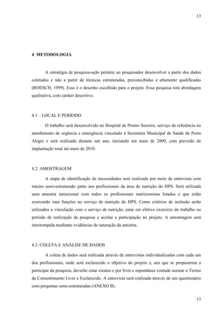 13
13
4 METODOLOGIA
A estratégia de pesquisa-ação permite ao pesquisador desenvolver a partir dos dados
coletados e não a partir de técnicas estruturadas, preconcebidas e altamente qualificadas
(ROESCH, 1999). Esse é o desenho escolhido para o projeto. Essa pesquisa terá abordagem
qualitativa, com caráter descritivo.
4.1 – LOCAL E PERÍODO
O trabalho será desenvolvido no Hospital de Pronto Socorro, serviço de referência no
atendimento de urgência e emergência vinculado à Secretaria Municipal de Saúde de Porto
Alegre e será realizado durante um ano, iniciando em maio de 2009, com previsão de
implantação total até maio de 2010.
4.2. AMOSTRAGEM
A etapa de identificação de necessidades será realizada por meio de entrevista com
roteiro semi-estruturado junto aos profissionais da área de nutrição do HPS. Será utilizada
uma amostra intencional com todos os profissionais nutricionistas lotados e que estão
exercendo suas funções no serviço de nutrição do HPS. Como critérios de inclusão serão
utilizados a vinculação com o serviço de nutrição, estar em efetivo exercício do trabalho no
período de realização da pesquisa e aceitar a participação no projeto. A amostragem será
interrompida mediante evidências de saturação da amostra.
4.3. COLETA E ANÁLISE DE DADOS
A coleta de dados será realizada através de entrevistas individualizadas com cada um
dos profissionais, onde será esclarecido o objetivo do projeto e, aos que se propuserem a
participar da pesquisa, deverão estar cientes e por livre e espontânea vontade assinar o Termo
de Consentimento Livre e Esclarecido. A entrevista será realizada através de um questionário
com perguntas semi-estruturadas (ANEXO B).
 