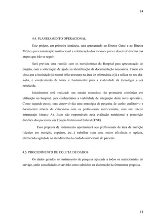 14
14
4.4. PLANEJAMENTO OPERACIONAL
Este projeto, em primeira instância, será apresentado ao Diretor Geral e ao Diretor
Médico para autorização institucional e colaboração dos mesmos para o desenvolvimento das
etapas que irão se seguir.
Será prevista uma reunião com os nutricionistas do Hospital para apresentação do
projeto, com a solicitação de ajuda na identificação da documentação necessária. Tendo em
vista que a instituição já possui infra-estrutura na área de informática e já a utiliza no seu dia-
a-dia, o envolvimento de todos é fundamental para a viabilidade da tecnologia a ser
produzida.
Inicialmente será realizado um estudo minucioso do prontuário eletrônico em
utilização no hospital, para conhecermos a viabilidade de integração deste novo aplicativo.
Como segundo passo, será desenvolvida uma estratégia de pesquisa de cunho qualitativo e
documental através de entrevistas com os profissionais nutricionistas, com um roteiro
estruturado (Anexo A). Estes são responsáveis pela avaliação nutricional e prescrição
dietética dos pacientes em Terapia Nutricional Enteral (TNE).
Essa proposta de instrumento oportunizará aos profissionais da área da nutrição
(técnico em nutrição, copeiros, etc...) trabalhar com uma maior eficiência e rapidez,
oferecendo agilidade no atendimento do cuidado nutricional do paciente.
4.5 PROCEDIMENTO DE COLETA DE DADOS
Os dados gerados no instrumento de pesquisa aplicada a todos os nutricionistas do
serviço, serão consolidados e servirão como subsídios na elaboração da ferramenta proposta.
 