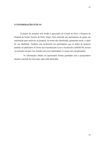 15
15
5 CONSIDERAÇÕES ÉTICAS
O projeto de pesquisa será levado à apreciação do Comitê de Ética e Pesquisa do
Hospital de Pronto Socorro de Porto Alegre. Será solicitado aos participantes do grupo sua
autorização para incluí-los na pesquisa, de forma não identificada, garantindo assim, o sigilo
de sua identidade. Também será esclarecido aos participantes que os dados da pesquisa
poderão ser publicados. O Termo de Consentimento Livre e Esclarecido (ANEXO B), deverá
ser assinado em duas vias, ficando uma com o participante e a outra com a pesquisadora.
As informações obtidas no questionário ficarão guardadas com a pesquisadora
durante o período de cinco anos, após serão destruídos.
 