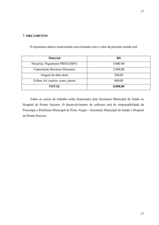 17
17
7 ORÇAMENTO
O orçamento abaixo mencionado está estimado com o valor da presente moeda real.
Material R$
Parcerias: Pagamento PROCEMPA 5.000.00
Capacitação Recursos Humanos 2.000,00
Aluguel de data show 200,00
Folhas A4, canetas, toner, pastas 800,00
TOTAL 8.000,00
Todos os custos do trabalho serão financiados pela Secretaria Municipal de Saúde no
Hospital de Pronto Socorro. O desenvolvimento do software será de responsabilidade da
Procempa e Prefeitura Municipal de Porto Alegre - Secretaria Municipal de Saúde e Hospital
de Pronto Socorro.
 
