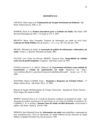 18
18
REFERÊNCIAS
ANCONA, Fábio Lopes et al. Fundamentos da Terapia Nutricional em Pediatria. São
Paulo: Editora Sarvier, 2002. p. 32.
BARROS, Sonia et al. Práticas Inovadoras para o Cuidado em Saúde. São Paulo: USP
Revista Enfermagem da USP, v. 41 (Esp): p. 815- 9, 2007.
BRANCO, Maria Alice Fernandes. Sistemas de informação em saúde no nível local.
Cadernos de Saúde Pública, Rio de Janeiro, v. 12, n. 2, p. 267-270, abr./jun. 1996.
BRASIL. Ministério da Saúde. A construção da política de informação e informática em
saúde. Versão 1.3. Brasília: Ministério da Saúde, 2003.
CECILIO, Luis Carlos de Oliveira; MERHY, Emerson Elias. Integralidade do cuidado
como eixo da gestão hospitalar. Campinas - São Paulo, março de 2003.
CUNHA, Francisco J. A.; SILVA, Helena P. da. O prontuário eletrônico como unidade de
transferência e criação de conhecimento em saúde. Disponível em: <http://
www.cinform.ufba.br/vi_anais/docs/FranciscoCunhaHelenaSilva.pdf>. Acesso em 15 fev.
2008.
MAGNONI, Daniel, CUKIER, Celso, - Perguntas e Respostas em Nutrição Clínica – 2ª
edição, Editora Roca – São Paulo- SP, p. 13, 2004.
Manual da Equipe Multidisciplinar de Terapia Nutricional - Hospital de Pronto Socorro –
Porto Alegre, RS, junho de 2004.
MERHY, Emerson Elias et al. A perda da dimensão cuidadora na produção da saúde – uma
discussão do modelo assistencial e da intervenção no seu modo de trabalhar a assistência. In:
CAMPOS, C. R. et al.(Org.). Sistema Único de Saúde em Belo Horizonte: reescrevendo o
público. São Paulo: Xamã; p. 103-20, 1998.
MORAES, Ilara Hämmerli Sozzi de. Informações em saúde: para andarilhos e argonautas de
uma tecnodemocracia. (Tese de Doutorado em Saúde Pública) Escola Nacional de Saúde
Pública, Fundação Oswaldo Cruz, Rio de Janeiro, 1998.
 
