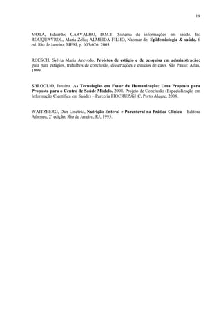 19
19
MOTA, Eduardo; CARVALHO, D.M.T. Sistema de informações em saúde. In:
ROUQUAYROL, Maria Zélia; ALMEIDA FILHO, Naomar de. Epidemiologia & saúde. 6
ed. Rio de Janeiro: MESI, p. 605-626, 2003.
ROESCH, Sylvia Maria Azevedo. Projetos de estágio e de pesquisa em administração:
guia para estágios, trabalhos de conclusão, dissertações e estudos de caso. São Paulo: Atlas,
1999.
SBROGLIO, Janaina. As Tecnologias em Favor da Humanização: Uma Proposta para
Proposta para o Centro de Saúde Modelo. 2008. Projeto de Conclusão (Especialização em
Informação Científica em Saúde) – Parceria FIOCRUZ/GHC, Porto Alegre, 2008.
WAITZBERG, Dan Linetzki, Nutrição Enteral e Parenteral na Prática Clínica – Editora
Atheneu, 2ª edição, Rio de Janeiro, RJ, 1995.
 