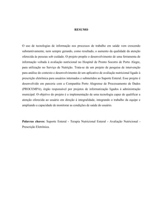 2
2
RESUMO
O uso de tecnologias de informação nos processos de trabalho em saúde vem crescendo
substantivamente, nem sempre gerando, como resultado, o aumento da qualidade da atenção
oferecida às pessoas sob cuidado. O projeto propõe o desenvolvimento de uma ferramenta de
informação voltada à avaliação nutricional no Hospital de Pronto Socorro de Porto Alegre,
para utilização no Serviço de Nutrição. Trata-se de um projeto de pesquisa de intervenção
para análise do contexto e desenvolvimento de um aplicativo de avaliação nutricional ligado à
prescrição eletrônica para usuários internados e submetidos ao Suporte Enteral. Esse projeto é
desenvolvido em parceria com a Companhia Porto Alegrense de Processamento de Dados
(PROCEMPA), órgão responsável por projetos de informatização ligados à administração
municipal. O objetivo do projeto é a implementação de uma tecnologia capaz de qualificar a
atenção oferecida ao usuário em direção à integralidade, integrando o trabalho da equipe e
ampliando a capacidade de monitorar as condições de saúde do usuário.
Palavras chaves: Suporte Enteral - Terapia Nutricional Enteral - Avaliação Nutricional -
Prescrição Eletrônica.
 