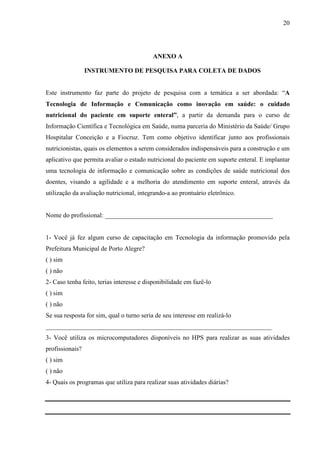 20
20
ANEXO A
INSTRUMENTO DE PESQUISA PARA COLETA DE DADOS
Este instrumento faz parte do projeto de pesquisa com a temática a ser abordada: “A
Tecnologia de Informação e Comunicação como inovação em saúde: o cuidado
nutricional do paciente em suporte enteral”, a partir da demanda para o curso de
Informação Científica e Tecnológica em Saúde, numa parceria do Ministério da Saúde/ Grupo
Hospitalar Conceição e a Fiocruz. Tem como objetivo identificar junto aos profissionais
nutricionistas, quais os elementos a serem considerados indispensáveis para a construção e um
aplicativo que permita avaliar o estado nutricional do paciente em suporte enteral. E implantar
uma tecnologia de informação e comunicação sobre as condições de saúde nutricional dos
doentes, visando a agilidade e a melhoria do atendimento em suporte enteral, através da
utilização da avaliação nutricional, integrando-a ao prontuário eletrônico.
Nome do profissional: ____________________________________________________
1- Você já fez algum curso de capacitação em Tecnologia da informação promovido pela
Prefeitura Municipal de Porto Alegre?
( ) sim
( ) não
2- Caso tenha feito, terias interesse e disponibilidade em fazê-lo
( ) sim
( ) não
Se sua resposta for sim, qual o turno seria de seu interesse em realizá-lo
______________________________________________________________________
3- Você utiliza os microcomputadores disponíveis no HPS para realizar as suas atividades
profissionais?
( ) sim
( ) não
4- Quais os programas que utiliza para realizar suas atividades diárias?
 