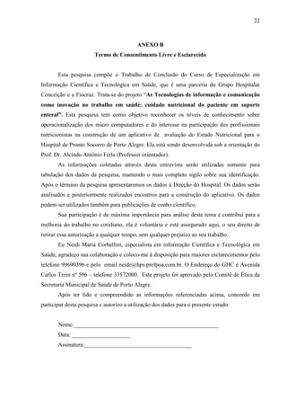 22
22
ANEXO B
Termo de Consentimento Livre e Esclarecido
Esta pesquisa compõe o Trabalho de Conclusão do Curso de Especialização em
Informação Científica e Tecnológica em Saúde, que é uma parceria do Grupo Hospitalar
Conceição e a Fiocruz. Trata-se do projeto “As Tecnologias de informação e comunicação
como inovação no trabalho em saúde: cuidado nutricional do paciente em suporte
enteral”. Esta pesquisa tem como objetivo reconhecer os níveis de conhecimento sobre
operacionalização dos micro computadores e do interesse na participação dos profissionais
nutricionistas na construção de um aplicativo de avaliação do Estado Nutricional para o
Hospital de Pronto Socorro de Porto Alegre. Ela está sendo desenvolvida sob a orientação do
Prof. Dr. Alcindo Antônio Ferla (Professor orientador).
As informações coletadas através desta entrevista serão utilizadas somente para
tabulação dos dados da pesquisa, mantendo o mais completo sigilo sobre sua identificação.
Após o término da pesquisa apresentaremos os dados à Direção do Hospital. Os dados serão
analisados e posteriormente realizados encontros para a construção do aplicativo. Os dados
podem ser utilizados também para publicações de cunho científico.
Sua participação é de máxima importância para análise deste tema e contribui para a
melhoria do trabalho no cotidiano, ela é voluntária e está assegurado aqui, o seu direito de
retirar essa autorização a qualquer tempo, sem qualquer prejuízo ao seu trabalho.
Eu Neidi Maria Corbellini, especialista em informação Científica e Tecnológica em
Saúde, agradeço sua colaboração e coloco-me à disposição para maiores esclarecimentos pelo
telefone 99690396 e pelo email neide@hps.prefpoa.com.br. O Endereço do GHC é Avenida
Carlos Trein nº 596 – telefone 33572000. Este projeto foi aprovado pelo Comitê de Ética da
Secretaria Municipal de Saúde de Porto Alegre.
Após ter lido e compreendido as informações referenciadas acima, concordo em
participar desta pesquisa e autorizo a utilização dos dados para o presente estudo.
Nome:__________________________________________________
Data: ____________________
Assinatura:_____________________________________
 