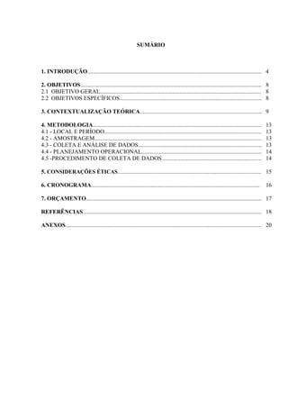 3
3
SUMÁRIO
1. INTRODUÇÃO........................................................................................................................ 4
2. OBJETIVOS............................................................................................................................. 8
2.1 OBJETIVO GERAL............................................................................................................... 8
2.2 OBJETIVOS ESPECÍFICOS.................................................................................................. 8
3. CONTEXTUALIZAÇÃO TEÓRICA.................................................................................... 9
4. METODOLOGIA.................................................................................................................... 13
4.1 - LOCAL E PERÍODO............................................................................................................. 13
4.2 - AMOSTRAGEM................................................................................................................... 13
4.3 - COLETA E ANÁLISE DE DADOS..................................................................................... 13
4.4 - PLANEJAMENTO OPERACIONAL................................................................................... 14
4.5 -PROCEDIMENTO DE COLETA DE DADOS..................................................................... 14
5. CONSIDERAÇÕES ÉTICAS................................................................................................... 15
6. CRONOGRAMA.................................................................................................................... 16
7. ORÇAMENTO......................................................................................................................... 17
REFERÊNCIAS........................................................................................................................... 18
ANEXOS....................................................................................................................................... 20
 