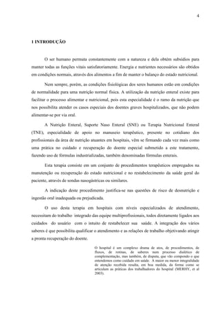 4
4
1 INTRODUÇÃO
O ser humano permuta constantemente com a natureza e dela obtém subsídios para
manter todas as funções vitais satisfatoriamente. Energia e nutrientes necessários são obtidos
em condições normais, através dos alimentos a fim de manter o balanço do estado nutricional.
Nem sempre, porém, as condições fisiológicas dos seres humanos estão em condições
de normalidade para uma nutrição normal física. A utilização da nutrição enteral existe para
facilitar o processo alimentar e nutricional, pois esta especialidade é o ramo da nutrição que
nos possibilita atender os casos especiais dos doentes graves hospitalizados, que não podem
alimentar-se por via oral.
A Nutrição Enteral, Suporte Naso Enteral (SNE) ou Terapia Nutricional Enteral
(TNE), especialidade de apoio no manuseio terapêutico, presente no cotidiano dos
profissionais da área de nutrição atuantes em hospitais, vêm se firmando cada vez mais como
uma prática no cuidado e recuperação do doente especial submetido a este tratamento,
fazendo uso de fórmulas industrializadas, também denominadas fórmulas enterais.
Esta terapia consiste em um conjunto de procedimentos terapêuticos empregados na
manutenção ou recuperação do estado nutricional e no restabelecimento da saúde geral do
paciente, através de sondas nasogástricas ou similares.
A indicação deste procedimento justifica-se nas questões de risco de desnutrição e
ingestão oral inadequada ou prejudicada.
O uso desta terapia em hospitais com níveis especializados de atendimento,
necessitam do trabalho integrado das equipe multiprofissionais, todos diretamente ligados aos
cuidados do usuário com o intuito de restabelecer sua saúde. A integração dos vários
saberes é que possibilita qualificar o atendimento e as relações de trabalho objetivando atingir
a pronta recuperação do doente.
O hospital é um complexo drama de atos, de procedimentos, de
fluxos, de rotinas, de saberes num processo dialético de
complementação, mas também, de disputa, que vão compondo o que
entendemos como cuidado em saúde. A maior ou menor integralidade
de atenção recebida resulta, em boa medida, da forma como se
articulam as práticas dos trabalhadores do hospital (MERHY, et al
2003).
 