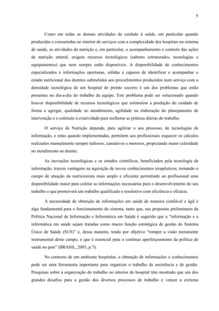 5
5
Como em todas as demais atividades de cuidado à saúde, em particular quando
produzidas e consumidas no interior de serviços com a complexidade dos hospitais no sistema
de saúde, as atividades da nutrição e, em particular, o acompanhamento e controle das ações
de nutrição enteral, exigem recursos tecnológicos (saberes estruturados, tecnologias e
equipamentos) que nem sempre estão disponíveis. A disponibilidade de conhecimentos
especializados e informações oportunas, sólidas e capazes de identificar e acompanhar o
estado nutricional dos doentes submetidos aos procedimentos produzidos num serviço com a
densidade tecnológica de um hospital de pronto socorro é um dos problemas que estão
presentes no dia-a-dia do trabalho da equipe. Este problema pode ser solucionado quando
houver disponibilidade de recursos tecnológicos que estimulem a produção do cuidado de
forma a agregar, qualidade no atendimento, agilidade na elaboração do planejamento de
intervenção e o estímulo à criatividade para melhorar as práticas diárias do trabalho.
O serviço de Nutrição depende, para agilizar o seu processo, de tecnologias de
informação, e estas quando implementadas, permitem aos profissionais esquecer os cálculos
realizados manualmente sempre tediosos, cansativos e morosos, propiciando maior celeridade
no atendimento ao doente.
As inovações tecnológicas e os estudos científicos, beneficiados pela tecnologia da
informação, trazem vantagens na aquisição de novos conhecimentos terapêuticos, tornando o
campo de atuação da nutricionista mais amplo e eficiente permitindo ao profissional uma
disponibilidade maior para coletar as informações necessárias para o desenvolvimento do seu
trabalho o que promoverá um trabalho qualificado e resolutivo com eficiência e eficácia.
A necessidade de obtenção de informações em saúde de maneira confiável e ágil é
algo fundamental para o funcionamento do sistema, tanto que, nas propostas preliminares da
Política Nacional de Informação e Informática em Saúde é sugerido que a “informação e a
informática em saúde sejam tratadas como macro função estratégica de gestão do Sistema
Único de Saúde (SUS)” e, dessa maneira, tendo por objetivo “romper a visão meramente
instrumental deste campo, o que é essencial para o contínuo aperfeiçoamento da política de
saúde no país” (BRASIL, 2003, p.7).
No contexto de um ambiente hospitalar, a obtenção de informações e conhecimentos
pode ser uma ferramenta importante para organizar o trabalho de assistência e de gestão.
Pesquisas sobre a organização do trabalho no interior do hospital têm mostrado que um dos
grandes desafios para a gestão dos diversos processos de trabalho é vencer a extrema
 