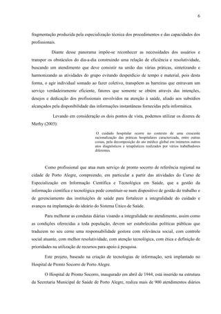 6
6
fragmentação produzida pela especialização técnica dos procedimentos e das capacidades dos
profissionais.
Diante desse panorama impõe-se reconhecer as necessidades dos usuários e
transpor os obstáculos do dia-a-dia construindo uma relação de eficiência e resolutividade,
buscando um atendimento que deve consistir na união das várias práticas, sintetizando e
harmonizando as atividades do grupo evitando desperdício de tempo e material, pois desta
forma, o agir individual somado ao fazer coletivo, transpõem as barreiras que entravam um
serviço verdadeiramente eficiente, fatores que somente se obtém através das intenções,
desejos e dedicação dos profissionais envolvidos na atenção à saúde, aliado aos subsídios
alcançados pela disponibilidade das informações instantâneas fornecidas pela informática.
Levando em consideração os dois pontos de vista, podemos utilizar os dizeres de
Merhy (2003):
O cuidado hospitalar ocorre no contexto de uma crescente
racionalização das práticas hospitalares caracterizada, entre outras
coisas, pela decomposição do ato médico global em inúmeros outros
atos diagnósticos e terapêuticos realizados por vários trabalhadores
diferentes.
Como profissional que atua num serviço de pronto socorro de referência regional na
cidade de Porto Alegre, compreendo, em particular a partir das atividades do Curso de
Especialização em Informação Científica e Tecnológica em Saúde, que a gestão da
informação científica e tecnológica pode constituir-se num dispositivo de gestão do trabalho e
de gerenciamento das instituições de saúde para fortalecer a integralidade do cuidado e
avanços na implantação do ideário do Sistema Único de Saúde.
Para melhorar as condutas diárias visando a integralidade no atendimento, assim como
as condições oferecidas a toda população, devem ser estabelecidas políticas públicas que
traduzem no seu cerne uma responsabilidade gestora com relevância social, com controle
social atuante, com melhor resolutividade, com atenção tecnológica, com ética e definição de
prioridades na utilização de recursos para apoio à pesquisa.
Este projeto, baseado na criação de tecnologias de informação, será implantado no
Hospital de Pronto Socorro de Porto Alegre.
O Hospital de Pronto Socorro, inaugurado em abril de 1944, está inserido na estrutura
da Secretaria Municipal de Saúde de Porto Alegre, realiza mais de 900 atendimentos diários
 