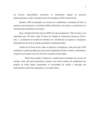 7
7
em diversas especialidades necessários ao atendimento integral de pacientes
politraumatizados, sendo o principal serviço de emergência do Rio Grande do Sul.
Quando o HPS foi planejado, sua missão era o atendimento e internação de todos os
pacientes que procurassem a Assistência Pública Municipal. Aos poucos, se transformou em
referência para atendimento em traumas.
Hoje o Hospital de Pronto Socorro (HPS) tem aproximadamente 1700 servidores, com
capacidade para 139 leitos, sendo 38 leitos de Unidade de Tratamentos Intensivos (UTI) e
hoje é considerado um hospital de referência em atendimentos de urgência e emergência,
principalmente nas áreas de grandes queimados e politraumatizados.
Atende nas 24 horas do dia, todas as urgências e emergências, razão pela qual o HPS
estabeleceu o grande prestígio que possui junto à população de todo o Estado, consolidando a
imagem de um hospital acessível, eficiente, de grande resolutividade.
Diante desse quadro é imperioso a modernização tecnológica dos serviços de
nutrição, razão pela qual necessitamos construir uma forma moderna de atendimento que
propicie de forma rápida compreender as necessidades do usuário e aplicação dos
requerimentos nutricionais adequados ao seu estado clínico.
 