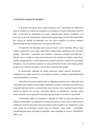 9
9
3 CONTEXTUALIZAÇÃO TEÓRICA
O propósito alavancado neste projeto despertou com a necessidade de melhorar as
ações de nutrição no cotidiano de atendimento aos doentes em Terapia Nutricional Enteral no
HPS. A prescrição da alimentação por sonda é prescrita pelo médico. Atualmente, esta
prescrição da dieta de cada paciente é padronizada segundo alguns critérios pré-estabelecidos
pelo serviço de nutrição da Instituição, pois não temos condições de recursos humanos
suficientes para prestar assistência nas vinte quatro horas do dia.
O suprimento das demandas, bem como de macro e micro nutrientes, fibras e água
variam e acordo com o sexo, idade, estado físico e determinados períodos do ciclo vital como
gestação. Para tanto, é necessário uma completa e minuciosa avaliação nutricional que é
definida como a medida do estado nutricional através da avaliação de história, exame físico,
medidas antropométricas e valores laboratoriais, também incluindo o cálculo de necessidades
energéticas. Esta nos permite reconhecer os riscos nutricionais de uma forma rápida, prática,
de baixo custo e de fácil execução, o que justifica a proposta deste projeto.
O planejamento adequado da terapia nutricional enteral depende diretamente da
avaliação do seu estado nutricional, e esta, permite classificar o estado de saúde identificando
doentes desnutridos ou com risco.
Além disso, há uma discrepância entre as indicações prescritas com as indicações reais
e necessárias para atender as necessidades nutricionais conforme a patologia, pois não há uma
ferramenta ágil que auxilie os nutricionistas nesse processo. Isto é realizado hoje de forma
manual na maioria dos serviços, acarretando demora no atendimento, causando assim,
possíveis prejuízos na recuperação do paciente, que por muitas vezes acaba se desnutrindo.
A desnutrição pode ser considerada o distúrbio da saúde de maior prevalência nos
hospitais justificando-se seu diagnóstico e tratamento precoce. Assim torna-se significativa à
medida que ocorrem associações entre desnutrição e maior freqüência de complicações, como
maior tempo de cicatrização, maiores taxas de infecções, maior morbi – mortalidade,
contribuindo para maior permanência hospitalar e maior dispêndio de recursos. (MAGNONI,
2005, p.13).
 