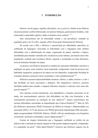 1
1 INTRODUÇÃO
Dislexia vem do grego e significa dificuldade com as palavras. Define-se por Dislexia
um processamento cerebral diferenciado, de natureza biológica, geneticamente herdado, e não
relacionado à capacidade cognitiva, idade ou histórico sócio-cultural 1, 2, 3
.
Suas características são de intensidade variada e sua prevalência, estimada na
população geral, é de 10 a 20%, segundo a IDA (Associação Internacional de Dislexia).
De acordo com a IDA, a Dislexia é caracterizada por dificuldades específicas na
codificação da linguagem. Associadas às dificuldades com a linguagem estão também
dificuldades com a administração do tempo, organização de papéis, materiais e tópicos,
desabilidade para entender conteúdos não visualizáveis (como tabelas), movimento motor fino
prejudicado, confusão para reconhecer direita, esquerda e coordenadas em duas dimensões,
troca de instruções baseadas em etapas.
As pessoas com Dislexia destacam-se também por apresentar habilidades incomuns a
população em geral, como memória visual aumentada, compreensão visual de processos por
habilidade imaginativa, perspectiva de objetos em três dimensões, compreensão facilitada de
conteúdos abstratos, potencial criativo aumentado e visão multidimensional 2,4,5
.
Disléxicos possuem hipersensibilidade luminosa, olfativa, a ruídos externos e a dor e
têm facilidade em fazer associações e deduções. São imaginativos, intuitivos, possuem
facilidade também para entender e imaginar diferentes situações e contextos, bem como alto
grau de empatia2, 4,6
.
Seus sintomas oscilam diariamente, com dependência a situações emocionais ou de
saúde, são emocionalmente sensíveis, têm dificuldades em lidar com frustrações e são
extremamente persistentes na realização de seus objetivos2,8
, marcas características das
mesmas dificuldades encontradas na Superdotação tipo Criativo-Produtiva9,10
. Mais de 50%
dos Disléxicos apresentam TDAH (Transtorno do Déficit de Atenção e Hiperatividade) em
associação (IDA) e 9,7% das pessoas com TDAH apresentam Superdotação (SD) associada -
dupla excepcionalidade TDAH/SD. Dislexia, TDAH e SD são manifestações com frequência
coexistentes, facilmente confundidas e pouco diagnosticadas10, 11
.
Exames de imagem demonstram que a linguagem codificada no cérebro de um
disléxico não é realizada de maneira integral no lobo parieto-temporal esquerdo, comparando-
se a população em geral12
. Éden (apud Pinheiro12
) descreve que disléxicos seguem vias de
 