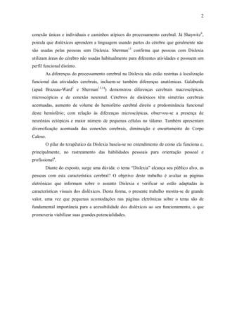 2
conexão únicas e individuais e caminhos atípicos do processamento cerebral. Já Shaywitz6
,
postula que disléxicos aprendem a linguagem usando partes do cérebro que geralmente não
são usadas pelas pessoas sem Dislexia. Sherman13
confirma que pessoas com Dislexia
utilizam áreas do cérebro não usadas habitualmente para diferentes atividades e possuem um
perfil funcional distinto.
As diferenças do processamento cerebral na Dislexia não estão restritas à localização
funcional das atividades cerebrais, incluem-se também diferenças anatômicas. Galaburda
(apud Brazeau-Ward2
e Sherman13,14
) demonstrou diferenças cerebrais macroscópicas,
microscópicas e de conexão neuronal. Cérebros de disléxicos têm simetrias cerebrais
acentuadas, aumento de volume do hemisfério cerebral direito e predominância funcional
deste hemisfério; com relação às diferenças microscópicas, observou-se a presença de
neurônios ectópicos e maior número de pequenas células no tálamo. Também apresentam
diversificação acentuada das conexões cerebrais, diminuição e encurtamento do Corpo
Caloso.
O pilar do terapêutico da Dislexia baseia-se no entendimento de como ela funciona e,
principalmente, no rastreamento das habilidades pessoais para orientação pessoal e
profissional4
.
Diante do exposto, surge uma dúvida: o tema “Dislexia” alcança seu público alvo, as
pessoas com esta característica cerebral? O objetivo deste trabalho é avaliar as páginas
eletrônicas que informam sobre o assunto Dislexia e verificar se estão adaptadas às
características visuais dos disléxicos. Desta forma, o presente trabalho mostra-se de grande
valor, uma vez que pequenas acomodações nas páginas eletrônicas sobre o tema são de
fundamental importância para a acessibilidade dos disléxicos ao seu funcionamento, o que
promoveria viabilizar suas grandes potencialidades.
 