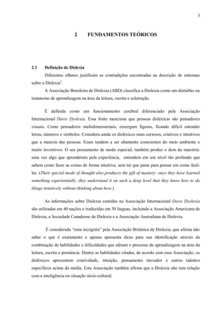 3
2 FUNDAMENTOS TEÓRICOS
2.1 Definição de Dislexia
Diferentes olhares justificam as contradições encontradas na descrição de sintomas
sobre a Dislexia2
.
A Associação Brasileira de Dislexia (ABD) classifica a Dislexia como um distúrbio ou
transtorno de aprendizagem na área da leitura, escrita e soletração.
É definida como um funcionamento cerebral diferenciado pela Associação
Internacional Davis Dyslexia. Essa fonte menciona que pessoas disléxicas são pensadores
visuais. Como pensadores multidimensionais, enxergam figuras, ficando difícil entender
letras, números e símbolos. Considera ainda os disléxicos mais curiosos, criativos e intuitivos
que a maioria das pessoas. Esses tendem a ser altamente conscientes do meio ambiente e
muito inventivos. O seu pensamento de modo especial, também produz o dom da maestria:
uma vez algo que aprenderam pela experiência, entendem em um nível tão profundo que
sabem como fazer as coisas de forma intuitiva, sem ter que parar para pensar em como fazê-
las. (Their special mode of thought also produces the gift of mastery: once they have learned
something experientially, they understand it on such a deep level that they know how to do
things intuitively without thinking about how.)
As informações sobre Dislexia contidas na Associação Internacional Davis Dyslexia
são utilizadas em 40 nações e traduzidas em 30 línguas, incluindo a Associação Americana de
Dislexia, a Sociedade Canadense de Dislexia e a Associação Australiana de Dislexia.
É considerada “uma incógnita” pela Associação Britânica de Dislexia, que afirma não
saber o que é exatamente e apenas apresenta dicas para sua identificação através da
combinação de habilidades e dificuldades que afetam o processo de aprendizagem na área da
leitura, escrita e pronúncia. Dentre as habilidades citadas, de acordo com essa Associação, os
disléxicos apresentam criatividade, intuição, pensamento inovador e outros talentos
específicos acima da média. Esta Associação também afirma que a Dislexia não tem relação
com a inteligência ou situação sócio-cultural.
 