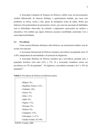 4
A Associação Canadense de Pesquisa em Dislexia a define como um processamento
cerebral diferenciado, de natureza biológica e geneticamente herdada, que cursa com
problemas na leitura, escrita e fala, apesar da inteligência acima da média. Refere que
disléxicos têm predominância de pensamento visual e, por causa da associação de habilidades
com as dificuldades observadas, há confusão e julgamentos equivocados em médicos e
educadores. Cita também que alguns disléxicos possuem sensibilidade aumentada à luz e
outras hipersensibilidades.
2.2 Prevalência
Como existem diferentes definições sobre Dislexia, seu rastreamento também varia de
acordo com cada país.
A Associação Internacional de Dislexia considera a prevalência na população entre 10
a 20%, independente da nacionalidade e do potencial de diagnóstico.
A Associação Brasileira de Dislexia considera que a prevalência estimada entre a
população brasileira varia entre 0,5% e 17%. Já a Associação Canadense estima sua
prevalência em 23% da população2
. Na Inglaterra, a prevalência estimada é de 5 a 10% da
população15
.
Tabela 1: Prevalência de Dislexia em diferentes países
- Bélgica: 5%;
- República Tcheca: 2-3%;
- Finlândia: 10%;
- Grécia: 5%;
- Itália: 1,3%;
- Japão: 6%;
- Nigéria: 11%;
- Noruega: 3%;
- Polônia: 4%;
- Cingapura: 3,3%;
- Eslováquia: 1 a 2 %;
- Estados Unidos: 8,5-10%.
FONTE: Conally, 2008.
 