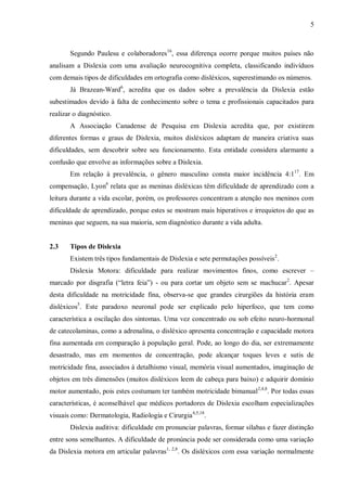 5
Segundo Paulesu e colaboradores16
, essa diferença ocorre porque muitos países não
analisam a Dislexia com uma avaliação neurocognitiva completa, classificando indivíduos
com demais tipos de dificuldades em ortografia como disléxicos, superestimando os números.
Já Brazean-Ward6
, acredita que os dados sobre a prevalência da Dislexia estão
subestimados devido à falta de conhecimento sobre o tema e profissionais capacitados para
realizar o diagnóstico.
A Associação Canadense de Pesquisa em Dislexia acredita que, por existirem
diferentes formas e graus de Dislexia, muitos disléxicos adaptam de maneira criativa suas
dificuldades, sem descobrir sobre seu funcionamento. Esta entidade considera alarmante a
confusão que envolve as informações sobre a Dislexia.
Em relação à prevalência, o gênero masculino consta maior incidência 4:117
. Em
compensação, Lyon6
relata que as meninas disléxicas têm dificuldade de aprendizado com a
leitura durante a vida escolar, porém, os professores concentram a atenção nos meninos com
dificuldade de aprendizado, porque estes se mostram mais hiperativos e irrequietos do que as
meninas que seguem, na sua maioria, sem diagnóstico durante a vida adulta.
2.3 Tipos de Dislexia
Existem três tipos fundamentais de Dislexia e sete permutações possíveis2
.
Dislexia Motora: dificuldade para realizar movimentos finos, como escrever –
marcado por disgrafia (“letra feia”) - ou para cortar um objeto sem se machucar2
. Apesar
desta dificuldade na motricidade fina, observa-se que grandes cirurgiões da história eram
disléxicos5
. Este paradoxo neuronal pode ser explicado pelo hiperfoco, que tem como
característica a oscilação dos sintomas. Uma vez concentrado ou sob efeito neuro-hormonal
de catecolaminas, como a adrenalina, o disléxico apresenta concentração e capacidade motora
fina aumentada em comparação à população geral. Pode, ao longo do dia, ser extremamente
desastrado, mas em momentos de concentração, pode alcançar toques leves e sutis de
motricidade fina, associados à detalhismo visual, memória visual aumentados, imaginação de
objetos em três dimensões (muitos disléxicos leem de cabeça para baixo) e adquirir domínio
motor aumentado, pois estes costumam ter também motricidade bimanual2,4,8
. Por todas essas
características, é aconselhável que médicos portadores de Dislexia escolham especializações
visuais como: Dermatologia, Radiologia e Cirurgia4,5,18
.
Dislexia auditiva: dificuldade em pronunciar palavras, formar sílabas e fazer distinção
entre sons semelhantes. A dificuldade de pronúncia pode ser considerada como uma variação
da Dislexia motora em articular palavras1, 2,8
. Os disléxicos com essa variação normalmente
 