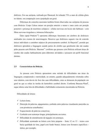 8
disléxico. Em sua autópsia, realizada por Diamond, foi relatado 73% a mais de células gliais
no tálamo, em comparação com a população em geral.
Diferenças de conexões neuronais também foram observadas nas autópsias de pessoas
com Dislexia: Corpo Caloso menor em posição anterior e menor e mais curto em posição
posterior e presença de neurônios ectópicos - células nervosas em locais não habituais - com
fibras nervosas irregulares e inúmeras bifurcações.
Éden (apud Pinheiro12
) apresenta diferenças funcionais em cérebros de disléxicos
analisados nos exames de neuroimagem. Descreve que disléxicos seguem vias de conexão
únicas individuais e caminhos atípicos do processamento cerebral. Já Shaywitz6
, postula que
disléxicos aprendem a linguagem usando partes do cérebro que geralmente não são usadas
pelas pessoas sem Dislexia. Sherman13
confirma que pessoas com Dislexia utilizam áreas do
cérebro não usadas habitualmente para diferentes atividades e possuem um perfil funcional
distinto.
2.5 Características da Dislexia.
As pessoas com Dislexia apresentam uma miríade de dificuldades nas áreas da
linguagem, compreensão e motricidade, no entanto, quando adequadamente orientadas sobre
seus talentos, com desvio do foco das suas dificuldades, estes se destacam da população em
geral no que se refere às tarefas do hemisfério cerebral direito. Conforme Brazeau-Ward6
,
segue abaixo uma lista de dificuldades e habilidades comumente encontradas na Dislexia.
Dificuldades de leitura:
 Leitura lenta;
 Distorção de palavras, apagamentos, confusão entre palavras visualmente parecidas ou
com pronúncias semelhantes;
 Esquecimento de palavras conectivas;
 Confusão com sentenças longas, principalmente em testes;
 Dificuldade de entendimento de negação em sentenças;
 Dificuldade acentuada na leitura com letra pequena – fonte 12 ou 13 – textos com
baixa qualidade de tinta, papel com fundo branco, leitura com formatos específicos -
itálico, por exemplo;
 