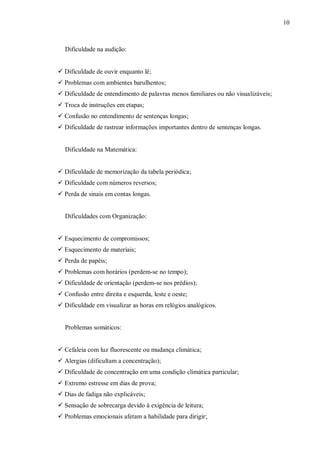 10
Dificuldade na audição:
 Dificuldade de ouvir enquanto lê;
 Problemas com ambientes barulhentos;
 Dificuldade de entendimento de palavras menos familiares ou não visualizáveis;
 Troca de instruções em etapas;
 Confusão no entendimento de sentenças longas;
 Dificuldade de rastrear informações importantes dentro de sentenças longas.
Dificuldade na Matemática:
 Dificuldade de memorização da tabela periódica;
 Dificuldade com números reversos;
 Perda de sinais em contas longas.
Dificuldades com Organização:
 Esquecimento de compromissos;
 Esquecimento de materiais;
 Perda de papéis;
 Problemas com horários (perdem-se no tempo);
 Dificuldade de orientação (perdem-se nos prédios);
 Confusão entre direita e esquerda, leste e oeste;
 Dificuldade em visualizar as horas em relógios analógicos.
Problemas somáticos:
 Cefaleia com luz fluorescente ou mudança climática;
 Alergias (dificultam a concentração);
 Dificuldade de concentração em uma condição climática particular;
 Extremo estresse em dias de prova;
 Dias de fadiga não explicáveis;
 Sensação de sobrecarga devido à exigência de leitura;
 Problemas emocionais afetam a habilidade para dirigir;
 