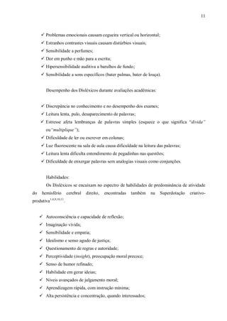 11
 Problemas emocionais causam cegueira vertical ou horizontal;
 Estranhos contrastes visuais causam distúrbios visuais;
 Sensibilidade a perfumes;
 Dor em punho e mão para a escrita;
 Hipersensibilidade auditiva a barulhos de fundo;
 Sensibilidade a sons específicos (bater palmas, bater de louça).
Desempenho dos Disléxicos durante avaliações acadêmicas:
 Discrepância no conhecimento e no desempenho dos exames;
 Leitura lenta, pulo, desaparecimento de palavras;
 Estresse afeta lembranças de palavras simples (esquece o que significa “divida”
ou“multiplique”);
 Dificuldade de ler ou escrever em colunas;
 Luz fluorescente na sala de aula causa dificuldade na leitura das palavras;
 Leitura lenta dificulta entendimento de pegadinhas nas questões;
 Dificuldade de enxergar palavras sem analogias visuais como conjunções.
Habilidades:
Os Disléxicos se encaixam no espectro de habilidades de predominância de atividade
do hemisfério cerebral direito, encontradas também na Superdotação criativo-
produtiva1,4,9,10,11
.
 Autoconsciência e capacidade de reflexão;
 Imaginação vívida;
 Sensibilidade e empatia;
 Idealismo e senso agudo de justiça;
 Questionamento de regras e autoridade;
 Perceptividade (insight), preocupação moral precoce;
 Senso de humor refinado;
 Habilidade em gerar ideias;
 Níveis avançados de julgamento moral;
 Aprendizagem rápida, com instrução mínima;
 Alta persistência e concentração, quando interessados;
 