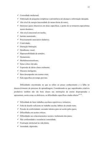 12
 Curiosidade intelectual;
 Elaboração de perguntas complexas e persistência até alcançar a informação desejada;
 Alto nível de energia (necessidade de menos horas de sono);
 Interesses quase obsessivos em áreas específicas, a ponto de se tornarem especialistas
nestes domínios;
 Alto nível emocional em tarefas;
 Instinto aumentado;
 Processamento associativo-dedutivo;
 Criatividade;
 Distração/Abstração;
 Detalhismo visual;
 Hipersensibilidade de sentidos;
 Humanismo;
 Multidimensionalismo;
 Senso crítico elevado;
 Expressão de ideias claras oralmente;
 Discurso inteligente;
 Bom desempenho em exames orais;
 Fala específica em tempo previsto.
Dificuldades encontradas no que se refere ao pouco conhecimento e a falha no
desenvolvimento do processo de aprendizagem. Considerando-se que superdotados criativos
produtivos também não são bons alunos nas instituições de ensino despreparadas e
apresentam, assim como os disléxicos, as dificuldades específicas citadas abaixo8,9,10
:
 Dificuldade de fazer trabalhos escolares repetitivos e rotineiros;
 Falta de desafio suficiente no trabalho escolar, hábitos de estudo ruins;
 Pressão de conformidade: esconder talentos para ser aceito pelos pares;
 Dificuldades em aceitar críticas;
 Dificuldades nos relacionamentos sociais e isolamento dos pares;
 Não conformidade e resistência à autoridade;
 Frustração intelectual na vida diária;
 Ansiedade, depressão;
 