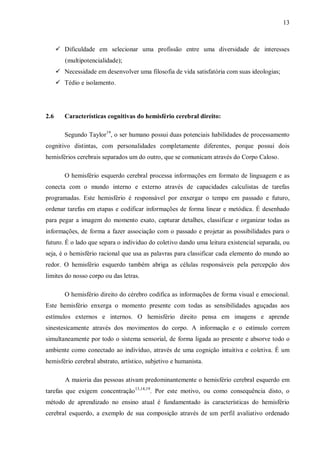 13
 Dificuldade em selecionar uma profissão entre uma diversidade de interesses
(multipotencialidade);
 Necessidade em desenvolver uma filosofia de vida satisfatória com suas ideologias;
 Tédio e isolamento.
2.6 Características cognitivas do hemisfério cerebral direito:
Segundo Taylor19
, o ser humano possui duas potenciais habilidades de processamento
cognitivo distintas, com personalidades completamente diferentes, porque possui dois
hemisférios cerebrais separados um do outro, que se comunicam através do Corpo Caloso.
O hemisfério esquerdo cerebral processa informações em formato de linguagem e as
conecta com o mundo interno e externo através de capacidades calculistas de tarefas
programadas. Este hemisfério é responsável por enxergar o tempo em passado e futuro,
ordenar tarefas em etapas e codificar informações de forma linear e metódica. É desenhado
para pegar a imagem do momento exato, capturar detalhes, classificar e organizar todas as
informações, de forma a fazer associação com o passado e projetar as possibilidades para o
futuro. É o lado que separa o individuo do coletivo dando uma leitura existencial separada, ou
seja, é o hemisfério racional que usa as palavras para classificar cada elemento do mundo ao
redor. O hemisfério esquerdo também abriga as células responsáveis pela percepção dos
limites do nosso corpo ou das letras.
O hemisfério direito do cérebro codifica as informações de forma visual e emocional.
Este hemisfério enxerga o momento presente com todas as sensibilidades aguçadas aos
estímulos externos e internos. O hemisfério direito pensa em imagens e aprende
sinestesicamente através dos movimentos do corpo. A informação e o estímulo correm
simultaneamente por todo o sistema sensorial, de forma ligada ao presente e absorve todo o
ambiente como conectado ao indivíduo, através de uma cognição intuitiva e coletiva. É um
hemisfério cerebral abstrato, artístico, subjetivo e humanista.
A maioria das pessoas ativam predominantemente o hemisfério cerebral esquerdo em
tarefas que exigem concentração13,14,19
. Por este motivo, ou como consequência disto, o
método de aprendizado no ensino atual é fundamentado às características do hemisfério
cerebral esquerdo, a exemplo de sua composição através de um perfil avaliativo ordenado
 