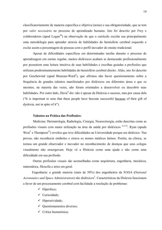 14
classificatoriamente de maneira específica e objetiva (notas) e sua obrigatoriedade, que se tem
por valor necessário no processo de aprendizado humano. Isto foi descrito por Frey e
colaboradores (apud Logan20
) na observação de que o currículo escolar usa principalmente
uma metodologia para aprender através de habilidades do hemisfério cerebral esquerdo e
exclui assim a porcentagem de pessoas com o perfil inovador do ensino tradicional.
Apesar de dificuldades específicas em determinadas tarefas durante o processo de
aprendizagem em ensino regular, muitos disléxicos acabam se destacando profissionalmente
por possuírem uma leitura intuitiva de suas habilidades e escolhas guiadas a profissões que
utilizam predominantemente habilidades do hemisfério cerebral direito. Aliás, isto foi descrito
por Geschewind (apud Brazeau-Ward2
), que afirmou não haver questionamento sobre a
frequência de grandes talentos manifestados por disléxicos em diferentes áreas e que os
mesmos, na maioria das vezes, não foram orientados a desenvolver ou descobrir suas
habilidades. Por outro lado, Davis4
diz: não é apesar da Dislexia o sucesso, mas por causa dela
(“It is important to note that these people have become successful because of their gift of
dyslexia, not in spite of it”).
Talentos na Prática das Profissões:
Medicina: Dermatologia, Radiologia, Cirurgia, Neurocirurgia, estão descritas como as
profissões visuais com maior utilização na área da saúde por disléxicos 4,5,18
. Ryan (apude
West5
e Thompson23
) revelou que teve dificuldades na Universidade porque era disléxico. Nas
provas, não reconhecia símbolos e errava os nomes médicos latinos. Porém, na clínica, se
tornou um grande observador e inovador no reconhecimento de doenças que seus colegas
visualmente não enxergavam. Hoje vê a Dislexia como uma ajuda e não como uma
dificuldade em sua profissão
Outras profissões visuais são aconselhadas como arquitetura, engenharia, mecânica,
matemática, filosofia e artes em geral.
Engenharia: a grande maioria (mais de 50%) dos engenheiros da NASA (National
Aeronautics and Space Administration) são disléxicos2
. Características da Dislexia funcionam
a favor de um processamento cerebral com facilidade a resolução de problemas:
 Hiperfoco;
 Curiosidade;
 Hiperatividade;
 Questionamentos diversos;
 Crítica humanística;
 