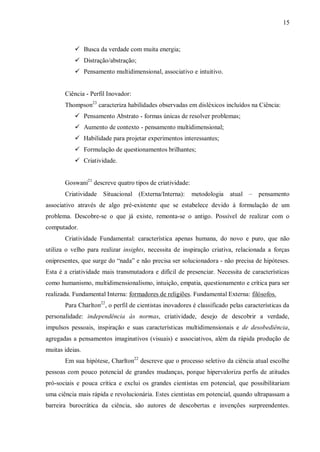 15
 Busca da verdade com muita energia;
 Distração/abstração;
 Pensamento multidimensional, associativo e intuitivo.
Ciência - Perfil Inovador:
Thompson23
caracteriza habilidades observadas em disléxicos incluídos na Ciência:
 Pensamento Abstrato - formas únicas de resolver problemas;
 Aumento de contexto - pensamento multidimensional;
 Habilidade para projetar experimentos interessantes;
 Formulação de questionamentos brilhantes;
 Criatividade.
Goswani21
descreve quatro tipos de criatividade:
Criatividade Situacional (Externa/Interna): metodologia atual – pensamento
associativo através de algo pré-existente que se estabelece devido à formulação de um
problema. Descobre-se o que já existe, remonta-se o antigo. Possível de realizar com o
computador.
Criatividade Fundamental: característica apenas humana, do novo e puro, que não
utiliza o velho para realizar insights, necessita de inspiração criativa, relacionada a forças
onipresentes, que surge do “nada” e não precisa ser solucionadora - não precisa de hipóteses.
Esta é a criatividade mais transmutadora e difícil de presenciar. Necessita de características
como humanismo, multidimensionalismo, intuição, empatia, questionamento e crítica para ser
realizada. Fundamental Interna: formadores de religiões. Fundamental Externa: filósofos.
Para Charlton22
, o perfil de cientistas inovadores é classificado pelas características da
personalidade: independência às normas, criatividade, desejo de descobrir a verdade,
impulsos pessoais, inspiração e suas características multidimensionais e de desobediência,
agregadas a pensamentos imaginativos (visuais) e associativos, além da rápida produção de
muitas ideias.
Em sua hipótese, Charlton22
descreve que o processo seletivo da ciência atual escolhe
pessoas com pouco potencial de grandes mudanças, porque hipervaloriza perfis de atitudes
pró-sociais e pouca crítica e exclui os grandes cientistas em potencial, que possibilitariam
uma ciência mais rápida e revolucionária. Estes cientistas em potencial, quando ultrapassam a
barreira burocrática da ciência, são autores de descobertas e invenções surpreendentes.
 
