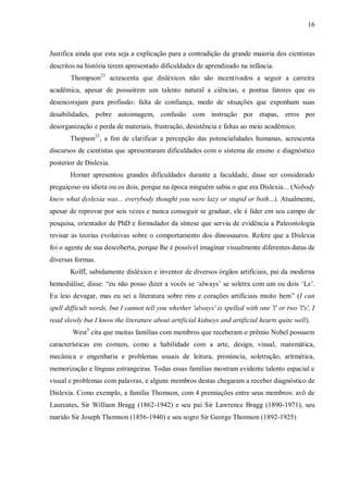 16
Justifica ainda que esta seja a explicação para a contradição da grande maioria dos cientistas
descritos na história terem apresentado dificuldades de aprendizado na infância.
Thompson23
acrescenta que disléxicos não são incentivados a seguir a carreira
acadêmica, apesar de possuírem um talento natural a ciências, e pontua fatores que os
desencorajam para profissão: falta de confiança, medo de situações que exponham suas
desabilidades, pobre autoimagem, confusão com instrução por etapas, erros por
desorganização e perda de materiais, frustração, desistência e faltas ao meio acadêmico.
Thopson23
, a fim de clarificar a percepção das potencialidades humanas, acrescenta
discursos de cientistas que apresentaram dificuldades com o sistema de ensino e diagnóstico
posterior de Dislexia.
Horner apresentou grandes dificuldades durante a faculdade, disse ser considerado
preguiçoso ou idiota ou os dois, porque na época ninguém sabia o que era Dislexia... (Nobody
knew what dyslexia was... everybody thought you were lazy or stupid or both...). Atualmente,
apesar de reprovar por seis vezes e nunca conseguir se graduar, ele é líder em seu campo de
pesquisa, orientador de PhD e formulador da síntese que serviu de evidência a Paleontologia
revisar as teorias evolutivas sobre o comportamento dos dinossauros. Refere que a Dislexia
foi o agente de sua descoberta, porque lhe é possível imaginar visualmente diferentes datas de
diversas formas.
Kolff, sabidamente disléxico e inventor de diversos órgãos artificiais, pai da moderna
hemodiálise, disse: “eu não posso dizer a vocês se „always‟ se soletra com um ou dois „Ls‟.
Eu leio devagar, mas eu sei a literatura sobre rins e corações artificiais muito bem” (I can
spell difficult words, but I cannot tell you whether 'always' is spelled with one 'l' or two 'l's', I
read slowly but I know the literature about artificial kidneys and artificial hearts quite well).
West5
cita que muitas famílias com membros que receberam o prêmio Nobel possuem
características em comum, como a habilidade com a arte, design, visual, matemática,
mecânica e engenharia e problemas usuais de leitura, pronúncia, soletração, aritmética,
memorização e línguas estrangeiras. Todas essas famílias mostram evidente talento espacial e
visual e problemas com palavras, e alguns membros destas chegaram a receber diagnóstico de
Dislexia. Como exemplo, a família Thomson, com 4 premiações entre seus membros: avô de
Laureates, Sir William Bragg (1862-1942) e seu pai Sir Lawrence Bragg (1890-1971), seu
marido Sir Joseph Thomson (1856-1940) e seu sogro Sir George Thomson (1892-1925)
 