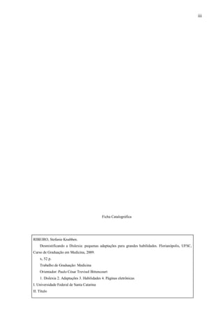 iii
Ficha Catalográfica
RIBEIRO, Stefanie Knabben.
Desmistificando a Dislexia: pequenas adaptações para grandes habilidades. Florianópolis, UFSC,
Curso de Graduação em Medicina, 2009.
x, 52 p.
Trabalho de Graduação: Medicina
Orientador: Paulo César Trevisol Bittencourt
1. Dislexia 2. Adaptações 3. Habilidades 4. Páginas eletrônicas
I. Universidade Federal de Santa Catarina
II. Título
 