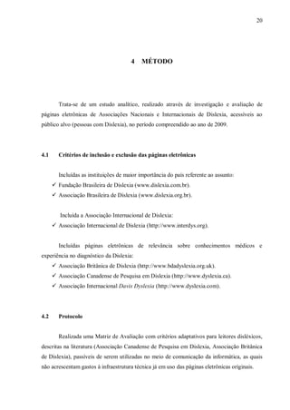 20
4 MÉTODO
Trata-se de um estudo analítico, realizado através de investigação e avaliação de
páginas eletrônicas de Associações Nacionais e Internacionais de Dislexia, acessíveis ao
público alvo (pessoas com Dislexia), no período compreendido ao ano de 2009.
4.1 Critérios de inclusão e exclusão das páginas eletrônicas
Incluídas as instituições de maior importância do país referente ao assunto:
 Fundação Brasileira de Dislexia (www.dislexia.com.br).
 Associação Brasileira de Dislexia (www.dislexia.org.br).
Incluída a Associação Internacional de Dislexia:
 Associação Internacional de Dislexia (http://www.interdys.org).
Incluídas páginas eletrônicas de relevância sobre conhecimentos médicos e
experiência no diagnóstico da Dislexia:
 Associação Britânica de Dislexia (http://www.bdadyslexia.org.uk).
 Associação Canadense de Pesquisa em Dislexia (http://www.dyslexia.ca).
 Associação Internacional Davis Dyslexia (http://www.dyslexia.com).
4.2 Protocolo
Realizada uma Matriz de Avaliação com critérios adaptativos para leitores disléxicos,
descritas na literatura (Associação Canadense de Pesquisa em Dislexia, Associação Britânica
de Dislexia), passíveis de serem utilizadas no meio de comunicação da informática, as quais
não acrescentam gastos à infraestrutura técnica já em uso das páginas eletrônicas originais.
 