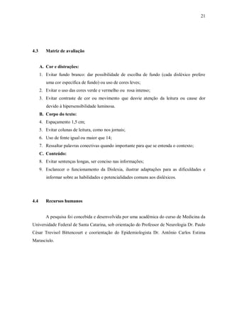 21
4.3 Matriz de avaliação
A. Cor e distrações:
1. Evitar fundo branco: dar possibilidade de escolha de fundo (cada disléxico prefere
uma cor específica de fundo) ou uso de cores leves;
2. Evitar o uso das cores verde e vermelho ou rosa intenso;
3. Evitar contraste de cor ou movimento que desvie atenção da leitura ou cause dor
devido à hipersensibilidade luminosa.
B. Corpo do texto:
4. Espaçamento 1,5 cm;
5. Evitar colunas de leitura, como nos jornais;
6. Uso de fonte igual ou maior que 14;
7. Ressaltar palavras conectivas quando importante para que se entenda o contexto;
C. Conteúdo:
8. Evitar sentenças longas, ser conciso nas informações;
9. Esclarecer o funcionamento da Dislexia, ilustrar adaptações para as dificuldades e
informar sobre as habilidades e potencialidades comuns aos disléxicos.
4.4 Recursos humanos
A pesquisa foi concebida e desenvolvida por uma acadêmica do curso de Medicina da
Universidade Federal de Santa Catarina, sob orientação do Professor de Neurologia Dr. Paulo
César Trevisol Bittencourt e coorientação do Epidemiologista Dr. Antônio Carlos Estima
Marasciulo.
 