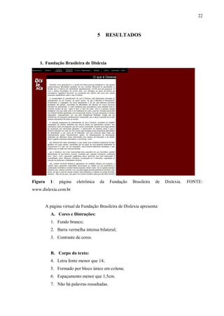 22
5 RESULTADOS
1. Fundação Brasileira de Dislexia
Figura 1: página eletrônica da Fundação Brasileira de Dislexia. FONTE:
www.dislexia.com.br
A página virtual da Fundação Brasileira de Dislexia apresenta:
A. Cores e Distrações:
1. Fundo branco;
2. Barra vermelha intensa bilateral;
3. Contraste de cores.
B. Corpo do texto:
4. Letra fonte menor que 14;
5. Formado por bloco único em coluna;
6. Espaçamento menor que 1,5cm.
7. Não há palavras ressaltadas.
 