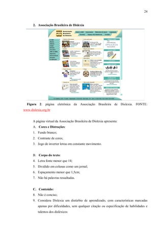24
2. Associação Brasileira de Dislexia
Figura 2: página eletrônica da Associação Brasileira de Dislexia. FONTE:
www.dislexia.org.br
A página virtual da Associação Brasileira de Dislexia apresenta:
A. Cores e Distrações:
1. Fundo branco;
2. Contraste de cores;
3. Jogo de inverter letras em constante movimento.
B. Corpo do texto:
4. Letra fonte menor que 14;
5. Dividido em colunas como um jornal;
6. Espaçamento menor que 1,5cm;
7. Não há palavras ressaltadas.
C. Conteúdo:
8. Não é conciso;
9. Considera Dislexia um distúrbio de aprendizado, com características marcadas
apenas por dificuldades, sem qualquer citação ou especificação de habilidades e
talentos dos disléxicos
 