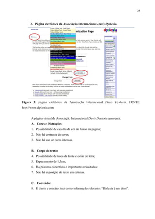 25
3. Página eletrônica da Associação Internacional Davis Dyslexia.
Figura 3: página eletrônica da Associação Internacional Davis Dyslexia. FONTE:
http://www.dyslexia.com
A página virtual da Associação Internacional Davis Dyslexia apresenta:
A. Cores e Distrações:
1. Possibilidade de escolha da cor do fundo da página;
2. Não há contraste de cores;
3. Não há uso de cores intensas.
B. Corpo do texto:
4. Possibilidade de troca da fonte e estilo de letra;
5. Espaçamento de 1,5cm;
6. Há palavras conectivas e importantes ressaltadas;
7. Não há exposição do texto em colunas.
C. Conteúdo:
8. É direto e conciso: traz como informação relevante: “Dislexia é um dom”.
 