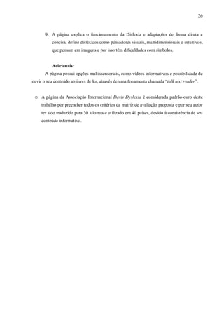 26
9. A página explica o funcionamento da Dislexia e adaptações de forma direta e
concisa, define disléxicos como pensadores visuais, multidimensionais e intuitivos,
que pensam em imagens e por isso têm dificuldades com símbolos.
Adicionais:
A página possui opções multissensoriais, como vídeos informativos e possibilidade de
ouvir o seu conteúdo ao invés de ler, através de uma ferramenta chamada “talk text reader”.
o A página da Associação Internacional Davis Dyslexia é considerada padrão-ouro deste
trabalho por preencher todos os critérios da matriz de avaliação proposta e por seu autor
ter sido traduzido para 30 idiomas e utilizado em 40 países, devido à consistência de seu
conteúdo informativo.
 
