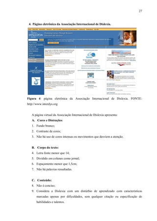 27
4. Página eletrônica da Associação Internacional de Dislexia.
Figura 4: página eletrônica da Associação Internacional de Dislexia. FONTE:
http://www.interdys.org
A página virtual da Associação Internacional de Dislexia apresenta:
A. Cores e Distrações:
1. Fundo branco;
2. Contraste de cores;
3. Não há uso de cores intensas ou movimentos que desviem a atenção.
B. Corpo do texto:
4. Letra fonte menor que 14;
5. Dividido em colunas como jornal;
6. Espaçamento menor que 1,5cm;
7. Não há palavras ressaltadas.
C. Conteúdo:
8. Não é conciso;
9. Considera a Dislexia com um distúrbio de aprendizado com características
marcadas apenas por dificuldades, sem qualquer citação ou especificação de
habilidades e talentos.
 