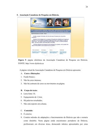 28
5. Associação Canadense de Pesquisa em Dislexia.
Figura 5: página eletrônica da Associação Canadense de Pesquisa em Dislexia.
FONTE: http://www.dyslexia.ca
A página virtual da Associação Canadense de Pesquisa em Dislexia apresenta:
A. Cores e Distrações:
1. Fundo branco;
2. Não há cores intensas;
3. Não há contraste de cores ou movimentos na página.
B. Corpo do texto:
4. Letra fonte 14;
5. Espaçamento de 1,5cm;
6. Há palavras ressaltadas;
7. Não está exposto em colunas.
C. Conteúdo:
8. É conciso;
9. Contém métodos de adaptações e funcionamento da Dislexia que não a nomeia
como distúrbio. Nesta página ainda encontramos portadores de Dislexia,
profissionais em diversas áreas, destacando talentos apresentados por estas
 