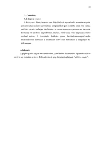 30
C. Conteúdo:
8. É direto e conciso.
9. Refere-se à Dislexia como uma dificuldade de aprendizado no ensino regular,
com um funcionamento cerebral não compreendido por completo ainda pela ciência
médica e caracterizada por habilidades em outras áreas como pensamento inovador,
facilidade em resolução de problemas, intuição, criatividade e vias de processamento
cerebral únicas. A Associação Britânica possui faculdades/empregos/escolas
multissensoriais instruídas e informadas sobre suas habilidades e adequação das
dificuldades.
Adicionais:
A página possui opções multissensoriais, como vídeos informativos e possibilidade de
ouvir o seu conteúdo ao invés de ler, através de uma ferramenta chamada “talk text reader”.
 