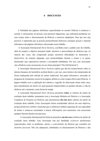 31
6 DISCUSSÃO
A finalidade das páginas eletrônicas especializadas no assunto Dislexia é esclarecer e
auxiliar o rastreamento de pessoas com potencial diagnóstico, que enfrentam problemas em
suas rotinas sobre o funcionamento da Dislexia e razoáveis adaptações. Para que isso seja
possível, é importante que as pessoas potencialmente disléxicas consigam acessar o material
informativo das páginas eletrônicas selecionadas neste trabalho.
A Associação Internacional Davis Dyslexia, escolhida como o padrão ouro do trabalho,
além de cumprir o objetivo principal citado, incentiva a autoconfiança do disléxico que, na
maioria das vezes, não compreende porque encontrou dificuldades ao demonstrar e
desenvolver, de maneira adequada, suas potencialidades durante o ensino e se ajusta,
diminuindo suas expectativas internas e escondendo habilidades. Por isso, esta Associação
cita a Dislexia como um presente em seu título principal (“The Gift Dyslexia”).
A Associação Internacional Davis Dyslexia explica que não há esclarecimento sobre os
talentos humanos do hemisfério cerebral direito e, por isso, estes talentos são interpretados de
forma inadequada pelo método de ensino tradicional. Seu papel informativo, associado ao
programa de treinamento acessível na página, definiu-se como terapia efetiva para Dislexia. A
página trabalha com a explicação dos talentos e sugestão de observação atenta sobre estes,
para entendimento do motivo ao qual passaram despercebidos ou punidos durante a vida do
disléxico até o momento, como forma de terapia.
A Associação Internacional Davis Dyslexia preencheu todos os critérios da matriz de
avaliação deste trabalho, juntamente com a Associação Britânica de Dislexia e a Associação
Canadense de Pesquisa em Dislexia, que preencheram oito dos nove critérios da matriz de
avaliação deste trabalho. Estas Associações foram consideradas efetivas em seus objetivos,
porque promovem conforto visual para que os disléxicos tenham segurança de sua capacidade
de leitura e sintam-se estimulados a buscar informações com autonomia, sem acrescentar
qualquer barreira durante este processo.
A Associação Internacional de Dislexia preencheu um dos nove critérios da matriz de
avaliação deste trabalho. Esta Associação tem por finalidade esclarecer profissionais
especializados sobre os problemas, alertas e comorbidades da Dislexia que considera um
distúrbio funcional. Não cita adaptações, habilidades ou funcionamento da Dislexia e não
 
