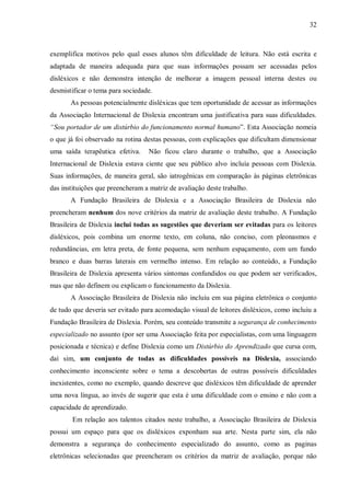 32
exemplifica motivos pelo qual esses alunos têm dificuldade de leitura. Não está escrita e
adaptada de maneira adequada para que suas informações possam ser acessadas pelos
disléxicos e não demonstra intenção de melhorar a imagem pessoal interna destes ou
desmistificar o tema para sociedade.
As pessoas potencialmente disléxicas que tem oportunidade de acessar as informações
da Associação Internacional de Dislexia encontram uma justificativa para suas dificuldades.
“Sou portador de um distúrbio do funcionamento normal humano”. Esta Associação nomeia
o que já foi observado na rotina destas pessoas, com explicações que dificultam dimensionar
uma saída terapêutica efetiva. Não ficou claro durante o trabalho, que a Associação
Internacional de Dislexia estava ciente que seu público alvo incluía pessoas com Dislexia.
Suas informações, de maneira geral, são iatrogênicas em comparação às páginas eletrônicas
das instituições que preencheram a matriz de avaliação deste trabalho.
A Fundação Brasileira de Dislexia e a Associação Brasileira de Dislexia não
preencheram nenhum dos nove critérios da matriz de avaliação deste trabalho. A Fundação
Brasileira de Dislexia inclui todas as sugestões que deveriam ser evitadas para os leitores
disléxicos, pois combina um enorme texto, em coluna, não conciso, com pleonasmos e
redundâncias, em letra preta, de fonte pequena, sem nenhum espaçamento, com um fundo
branco e duas barras laterais em vermelho intenso. Em relação ao conteúdo, a Fundação
Brasileira de Dislexia apresenta vários sintomas confundidos ou que podem ser verificados,
mas que não definem ou explicam o funcionamento da Dislexia.
A Associação Brasileira de Dislexia não incluiu em sua página eletrônica o conjunto
de tudo que deveria ser evitado para acomodação visual de leitores disléxicos, como incluiu a
Fundação Brasileira de Dislexia. Porém, seu conteúdo transmite a segurança de conhecimento
especializado no assunto (por ser uma Associação feita por especialistas, com uma linguagem
posicionada e técnica) e define Dislexia como um Distúrbio do Aprendizado que cursa com,
daí sim, um conjunto de todas as dificuldades possíveis na Dislexia, associando
conhecimento inconsciente sobre o tema a descobertas de outras possíveis dificuldades
inexistentes, como no exemplo, quando descreve que disléxicos têm dificuldade de aprender
uma nova língua, ao invés de sugerir que esta é uma dificuldade com o ensino e não com a
capacidade de aprendizado.
Em relação aos talentos citados neste trabalho, a Associação Brasileira de Dislexia
possui um espaço para que os disléxicos exponham sua arte. Nesta parte sim, ela não
demonstra a segurança do conhecimento especializado do assunto, como as paginas
eletrônicas selecionadas que preencheram os critérios da matriz de avaliação, porque não
 