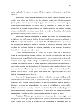33
expõe explicação do motivo ao quais disléxicos seguem intuitivamente as profissões
artísticas.
Ao acessar o espaço destinado a disléxicos desta página, pode-se interpretar que seu
objetivo seria indicar que disléxicos não são totalmente incapacitados (alguns conseguem
pintar quadros, escrever poemas, etc.). A página não desenvolve, em momento algum,
conhecimentos sobre anatomia, ativação e função, já conhecidos na Dislexia, ou sobre o
desempenho do hemisfério cerebral direito em trabalhos artísticos, que incluem cognição
abstrata, sensibilidade, sinestesias, menor limite de bordas e dimensões, subjetividade,
pensamento visual imaginativo, associativo e único.
Aderindo à Associação Internacional de Dislexia, que contém uma coletânea de todas
as hipóteses não confirmadas e fatalistas da manifestação como resposta especializada e
tentativa de explicar o que ainda não foi esclarecido pela ciência médica1
, e que também
não preencheu os critérios da matriz de avaliação, as instituições brasileiras obtém uma
coletânea de hipóteses fatalista da Dislexia, associadas a um conteúdo informativo
inconsistente e preconceituoso sobre o tema.
O maior problema encontrado na Dislexia não se refere a lidar com as dificuldades
dentro do sistema de ensino baseado em leitura por instrução em etapas, mas pelo fato do
disléxico possuir um perfil de inteligência emocional e seus sintomas oscilarem de acordo
com estes fatores, o que contribui para que as desabilidades sejam aprimoradas ou diminuídas
de acordo com a imagem pessoal ou humor. O padrão de ensino baseado em compensações e
punições é o principal fator desencadeante da Dislexia observada pela ciência fatalista. Neste
caso, não só o especialista enxerga para onde direciona sua visão, como também desenvolve,
mantém e cria o que vê. Ou seja, quanto mais fatalista for a explicação da Dislexia, mais
Dislexia fatalista será possível alcançar.
Com este tipo de pensamento, os talentos conhecidos em outras realidades estão
submersos no convívio com a escola, o que reforça o que já foi observado pelos especialistas
no assunto. Nesta realidade, quando o assunto é esclarecido corretamente, torna-se polêmico e
é factível a permissão sem tanta polêmica e com caráter de especialidade no assunto: definir
Dislexia como um erro neurológico presente no indivíduo claramente reconhecido por suas
dificuldades no ensino. Certamente a manifestação da Dislexia que este trabalho descreve não
é a mesma que é reconhecida pelas Instituições especializadas no assunto no Brasil.
As páginas eletrônicas que preencheram os critérios sugeridos possuem espaço para
divulgação das escolas que dispõem de professores preparados para entender o funcionamento
dessas pessoas, sem focalizar a atenção nas suas dificuldades, e informados sobre as
 