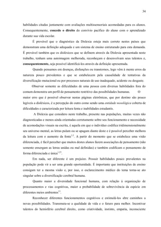 34
habilidades citadas juntamente com avaliações multissensoriais acomodadas para os alunos.
Consequentemente, concede o direito do convívio pacífico do aluno com o aprendizado
durante sua vida escolar.
É provável que o diagnóstico da Dislexia esteja mais correto nestes países que
demonstram uma definição adequada e um sistema de ensino estruturado para esta demanda.
É provável também que os disléxicos que se definem através da Dislexia apresentada neste
trabalho, tenham uma autoimagem melhorada, reconheçam e desenvolvam seus talentos e,
consequentemente, seja possível identificá-los através da definição apresentada.
Quando pensamos em doenças, disfunções ou transtornos, logo vêm à mente erros da
natureza pouco prevalentes e que se estabelecem pela causalidade de tentativas da
diversificação mutacional ou por processos naturais de uso inadequado, acidente ou desgaste.
Observar somente as dificuldades de uma pessoa com diversas habilidades fora do
comum demonstra um perfil de pensamento restritivo das possibilidades humanas. O
maior erro que é possível observar nestas páginas eletrônicas, que por destino são pouco
legíveis a disléxicos, é a percepção do outro como sendo uma entidade nosológica coberta de
dificuldades e caracterizada por leitura lenta e inabilidades estudantis.
A Dislexia que considero neste trabalho, presente nas populações, muitas vezes não
diagnosticadas e menos ainda orientadas corretamente sobre seu funcionamento e necessidade
de acomodações visuais na escrita, é aquela em que o indivíduo codifica tridimensionalmente
seu universo mental, as letras pulam ou se apagam diante deste e é possível perceber melhora
da leitura com o aumento da fonte1,2
. A partir do momento que se estabelece uma visão
diferenciada, é fácil perceber que muitos destes alunos fazem associações de pensamento (não
somente enxergam as letras unidas ou mal definidas) e também codificam o pensamento de
forma diferenciada e única1,23
.
Em nada, ser diferente é um prejuízo. Possuir habilidades pouco prevalentes na
população pode vir a ser uma grande oportunidade. É importante que instituições de ensino
consigam ter a mesma visão e, por isso, o esclarecimento médico do tema torna-se ato
singular sobre a diversificação cerebral humana.
Quanto maior a diversidade funcional humana, com relação à organização de
processamentos e vias cognitivas, maior a probabilidade de sobrevivência da espécie em
diferentes meios ambientes13
.
Reconhecer diferentes funcionamentos cognitivos e estimulá-los abre caminhos a
novas possibilidades. Transmuta-se a qualidade de vida e o futuro para melhor. Incentivar
talentos do hemisfério cerebral direito, como criatividade, instinto, empatia, inconsciente
 