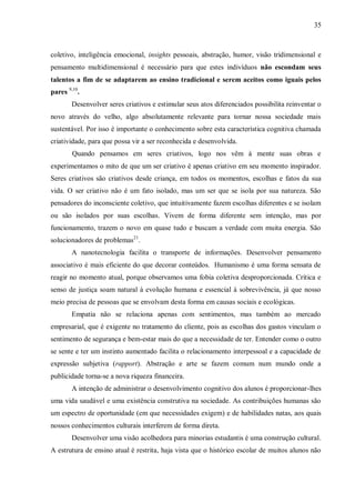 35
coletivo, inteligência emocional, insights pessoais, abstração, humor, visão tridimensional e
pensamento multidimensional é necessário para que estes indivíduos não escondam seus
talentos a fim de se adaptarem ao ensino tradicional e serem aceitos como iguais pelos
pares 9,10
.
Desenvolver seres criativos e estimular seus atos diferenciados possibilita reinventar o
novo através do velho, algo absolutamente relevante para tornar nossa sociedade mais
sustentável. Por isso é importante o conhecimento sobre esta característica cognitiva chamada
criatividade, para que possa vir a ser reconhecida e desenvolvida.
Quando pensamos em seres criativos, logo nos vêm à mente suas obras e
experimentamos o mito de que um ser criativo é apenas criativo em seu momento inspirador.
Seres criativos são criativos desde criança, em todos os momentos, escolhas e fatos da sua
vida. O ser criativo não é um fato isolado, mas um ser que se isola por sua natureza. São
pensadores do inconsciente coletivo, que intuitivamente fazem escolhas diferentes e se isolam
ou são isolados por suas escolhas. Vivem de forma diferente sem intenção, mas por
funcionamento, trazem o novo em quase tudo e buscam a verdade com muita energia. São
solucionadores de problemas21
.
A nanotecnologia facilita o transporte de informações. Desenvolver pensamento
associativo é mais eficiente do que decorar conteúdos. Humanismo é uma forma sensata de
reagir no momento atual, porque observamos uma fobia coletiva desproporcionada. Crítica e
senso de justiça soam natural à evolução humana e essencial à sobrevivência, já que nosso
meio precisa de pessoas que se envolvam desta forma em causas sociais e ecológicas.
Empatia não se relaciona apenas com sentimentos, mas também ao mercado
empresarial, que é exigente no tratamento do cliente, pois as escolhas dos gastos vinculam o
sentimento de segurança e bem-estar mais do que a necessidade de ter. Entender como o outro
se sente e ter um instinto aumentado facilita o relacionamento interpessoal e a capacidade de
expressão subjetiva (rapport). Abstração e arte se fazem comum num mundo onde a
publicidade torna-se a nova riqueza financeira.
A intenção de administrar o desenvolvimento cognitivo dos alunos é proporcionar-lhes
uma vida saudável e uma existência construtiva na sociedade. As contribuições humanas são
um espectro de oportunidade (em que necessidades exigem) e de habilidades natas, aos quais
nossos conhecimentos culturais interferem de forma direta.
Desenvolver uma visão acolhedora para minorias estudantis é uma construção cultural.
A estrutura de ensino atual é restrita, haja vista que o histórico escolar de muitos alunos não
 