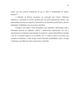 36
condiz com suas carreiras profissionais no que se refere à multiplicidade de talentos
humanos23
.
A definição da Dislexia permanece em construção pela Ciência. Diferenças
anatômicas e funcionais do cérebro apontam para um perfil organizacional distinto, com
predominância de processos cognitivos característicos do hemisfério cerebral direito, além de
dificuldades e habilidades em comum nestes indivíduos.
Enxerga-se uma espécie menos homogênea, mais individual e diferenciada, onde a
informação necessita de adaptação, sutileza e conhecimento especializado. Por isso é
importante que as instituições especializadas em esclarecer o assunto disponibilizem conteúdo
a fim de se tornarem tangíveis ao seu público alvo. O coletivo sobrevive de forma mais
construtiva, humanística e unida, porque constrói diferentes possibilidades, aceita e enxerga
as diferenças, que afinal são a base na qual somos construídos.
 