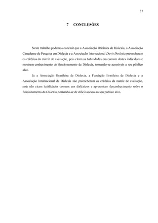 37
7 CONCLUSÕES
Neste trabalho podemos concluir que a Associação Britânica de Dislexia, a Associação
Canadense de Pesquisa em Dislexia e a Associação Internacional Davis Dyslexia preencheram
os critérios da matriz de avaliação, pois citam as habilidades em comum destes indivíduos e
mostram conhecimento do funcionamento da Dislexia, tornando-se acessíveis a seu público
alvo.
Já a Associação Brasileira de Dislexia, a Fundação Brasileira de Dislexia e a
Associação Internacional de Dislexia não preencheram os critérios da matriz de avaliação,
pois não citam habilidades comuns aos disléxicos e apresentam desconhecimento sobre o
funcionamento da Dislexia, tornando-se de difícil acesso ao seu público alvo.
 