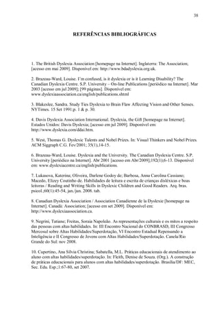 38
REFERÊNCIAS BIBLIOGRÁFICAS
1. The British Dyslexia Association [homepage na Internet]. Inglaterra: The Association;
[acesso em mai 2009]. Disponível em: http://www.bdadyslexia.org.uk.
2. Brazeau-Ward, Louise. I‟m confused, is it dyslexia or is it Learning Disability? The
Canadian Dyslexia Centre. S.P. University – On-line Publications [periódico na Internet]. Mar
2003 [acesso em jul 2009]; [99 páginas]. Disponível em:
www.dyslexiaassociation.ca/english/publications.shtml
3. Blakeslee, Sandra. Study Ties Dyslexia to Brain Flaw Affecting Vision and Other Senses.
NYTimes. 15 Set 1991;p. 1 & p. 30.
4. Davis Dyslexia Association International. Dyslexia, the Gift [homepage na Internet].
Estados Unidos: Davis Dyslexia; [acesso em jul 2009]. Disponível em:
http://www.dyslexia.com/ddai.htm.
5. West, Thomas G. Dyslexic Talents and Nobel Prizes. In: Visual Thinkers and Nobel Prizes.
ACM Siggraph C.G. Fev/2001; 35(1),14-15.
6. Brazeau-Ward, Louise. Dyslexia and the University. The Canadian Dyslexia Centre. S.P.
University [periódico na Internet]. Abr 2001 [acesso em Abr/2009];192(1);6-13. Disponível
em: www.dyslexiacentre.ca/english/publications.
7. Lukasova, Katerina; Oliveira, Darlene Godoy de; Barbosa, Anna Carolina Cassiano;
Macedo, Elizey Coutinho de. Habilidades de leitura e escrita de crianças disléxicas e boas
leitoras / Reading and Writing Skills in Dyslexic Children and Good Readers. Arq. bras.
psicol.;60(1):45-54, jan./jun. 2008. tab.
8. Canadian Dyslexia Association / Association Canadienne de la Dyslexie [homepage na
Internet]. Canadá: Association; [acesso em set 2009]. Disponível em:
http://www.dyslexiaassociation.ca.
9. Negrini, Tatiane; Freitas, Soraia Napoleão. As representações culturais e os mitos a respeito
das pessoas com altas habilidades. In: III Encontro Nacional do CONBRASD, III Congresso
Mercosul sobre Altas Habilidades/Superdotação, VI Encontro Estadual Repensando a
Inteligência e II Congresso de Jovens com Altas Habilidades/Superdotação. Canela/Rio
Grande do Sul: nov 2008.
10. Cupertino, Ana Sílvia Christina; Sabatella, M.L. Práticas educacionais de atendimento ao
aluno com altas habilidades/superdotação. In: Fleith, Denise de Souza. (Org.). A construção
de práticas educacionais para alunos com altas habilidades/superdotação. Brasília/DF: MEC,
Sec. Edu. Esp.;1:67-80, set 2007.
 