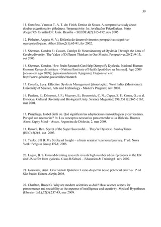 39
11. Ourofino, Vanessa T. A. T. de; Fleith, Denise de Souza. A comparative study about
double exceptionality giftedness / hyperactivity. In: Avaliações Psicológicas. Porto
Alegre/RS. Brasília/DF: Univ. Brasília – SEEDF;4(2):165-182, nov 2005.
12. Pinheiro, Angela M. V.; Dislexia do desenvolvimento: perspectivas cognitivo-
neuropsicológicas. Athos Ethos;2(1):63-91, fev 2002.
13. Sherman, Gordon F.; Cowen, Carolyn D. Neuroanatomy of Dyslexia Through the Lens of
Cerebrodiversity. The Value of Different Thinkers in Our Mindst. Perspectives;29(2):9-13,
out 2003.
14. Sherman, Gordon. How Brain Research Can Help Demystify Dyslexia. National Human
Genome Research Institute – National Institute of Health [periódico na Internet]. Ago 2009
[acesso em ago 2009]; [aproximadamente 9 páginas]. Disponível em:
http://www.genome.gov/articles/research
15. Conally, Lucy. Effective Dyslexia Management [dissertação]. West Indies (Montserrat):
University of Science, Arts and Technology - Master‟s Program; nov 2008.
16. Paulesu, E.; Démonet, J. F.; Mccrory, E.; Brunswick, C. N.; Cappa, S. F.; Cossu, G.; et al.
Dislexya: Cultural Diversity and Biological Unity. Science Magazine; 291(5511):2165-2167,
mar 2001.
17. Pampliega, Isabel Galli de. Qué significan las adaptaciones metodológicas y curriculares.
Por qué son necesarias? In: Los conceptos necesarios para entender a La Dislexia. Buenos
Aires: Zappy Mind – Assoc. Argentina de Dislexia; 2, mar 2008.
18. Dowell, Ben. Secret of the Super Successful… They‟re Dyslexic. SundayTimes
(BBC);3(2):1, out 2003.
19. Taylor, Jill B. My Stroke of Insight – a brain scientist‟s personal journey. 1ª ed. Nova
York: Penguin Group USA; 2006.
20. Logan, B. S. Ground-breaking research reveals high number of entrepreneurs in the UK
and US suffer from dyslexia. Class B.School – Education & Training;1: nov 2007.
21. Goswami, Amit. Criatividade Quântica: Como despertar nosso potencial criativo. 1ª ed.
São Paulo: Editora Aleph; 2008.
22. Charlton, Bruce G. Why are modern scientists so dull? How science selects for
perseverance and sociability at the expense of intelligence and creativity. Medical Hypotheses
(Elsevier Ltd.);72(3):237-43, mar 2009.
 