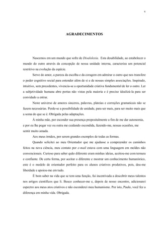 v
AGRADECIMENTOS
Nascemos em um mundo que sofre de Disalolexia. Esta desabilidade, ao estabelecer o
mundo do outro através da concepção de nossa unidade interna, caracteriza um potencial
restritivo na evolução da espécie.
Serve do amor, a pureza da escolha e da coragem em admirar o outro que nos transfere
o poder cognitivo social para entender além de si e de nossas simples associações. Inspirado,
intuitivo, sem precedentes, vivencia-se a oportunidade criativa fundamental de ler o outro. Ler
a subjetividade humana abre portas não vistas pela maioria e é preciso idealizá-la para ser
convidado a entrar.
Neste universo de amores sinceros, palavras, plateias e correções gramaticais não se
fazem necessárias. Perde-se a possibilidade de unidade, para ser mais, para ser muito mais que
a soma do que se é. Obrigada pelas adaptações.
À minha mãe, por esconder sua presença propositalmente a fim de me dar autonomia,
e por eu lhe pegar vez ou outra me cuidando escondida, fazendo-me, nessas ocasiões, me
sentir muito amada.
Aos meus irmãos, por serem grandes exemplos de todas as formas.
Quando solicitei ao meu Orientador que me ajudasse a compreender os caminhos
feitos na nova ciência, meu contato por e-mail estava com uma linguagem em moldes não
convencionais. Curioso para saber quão diferente eram minhas ideias, aceitou-me com ternura
e confiante. De certa forma, por aceitar o diferente e mostrar um conhecimento humanístico,
este é o modelo de orientador perfeito para os alunos criativos produtivos, pois, deu-me
liberdade e apoiou-me em tudo.
É bom saber na vida que se tem uma função, fui incentivada a descobrir meus talentos
nos artigos científicos que li. Busco conhecer-me e, depois de nosso encontro, adicionarei
espectro aos meus atos criativos e não esconderei meu humanismo. Por isto, Paulo, você fez a
diferença em minha vida. Obrigada.
 